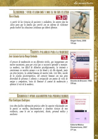 ezfikziozkoak/noficción
75
de senectute
ALZHEIMER : VIVIR CUANDO DOS Y DOS YA NO SON CUATRO
MercèBoada
A partir de las vivencias de pacientes y cuidadores, los autores dan las
claves para que la familia que convive con un enfermo de Alzheimer
pueda resolver las situaciones cotidianas que deberá afrontar.
TREINTA PALABRAS PARA LA MADUREZ
JoséAntonioGarcía-MongeRedondo
El proceso de maduración en sus diferentes niveles, que inauguramos con
nuestro nacimiento, pasa por crisis que es necesario aprender a manejar.
La madurez, tan difícil de delimitar psicológicamente, la intuimos o
constatamos en nosotros mismos o en los demás y de ella depende, junto
con otros factores, la calidad humana de nuestra vida. Este libro, nacido
de la escucha psicoterapéutica, del contacto humano con una gran
diversidad de personas y culturas y enriquecido con puntos de vista de
amigos y compañeros, trata de iluminar el camino de maduración y
afrontar el reto de la madurez.
RESIDENCIAS Y OTROS ALOJAMIENTOS PARA PERSONAS MAYORES
PilarRodríguezRodríguez
Esta obra facilita información práctica sobre los aspectos relacionados con
la puesta en marcha, funcionamiento y elementos técnicos de una
residencia, como lo son su arquitectura, diseño, personal médico y
auxiliares
Oxigen Viena, 2008
133 pp.
Desclée de Brouwer, 1998
239 pp.
Editorial Médica
Panamericana, 2007
271 pp.
 