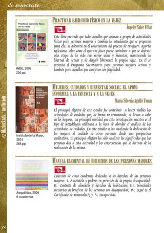 ezfikziozkoak/noficción
76
de senectute
PRACTICAR EJERCICIO FÍSICO EN LA VEJEZ
ÁngelesSolerVillar
Este libro pretende que todos aquellos que animan a grupos de actividades
físicas para personas mayores y también los estudiantes que se preparan
para ello, se adentren en el conocimiento del proceso de envejecer. Aporta
reflexiones sobre cómo el ejercicio físico puede contribuir a que se disfrute
esta etapa de la vida con mayor salud y bienestar, manteniendo la
libertad de actuar y de dirigir libremente la propia vejez. En él se
presenta el Programa SocioMotriz para personas mayores activas y
también para aquellas que envejecen con fragilidad.
MUJERES, CUIDADOS Y BIENESTAR SOCIAL: EL APOYO
INFORMAL A LA INFANCIA Y A LA VEJEZ
MaríaSilveriaAgullóTomás
El principal objetivo de este estudio fue contribuir a hacer visibles las
actividades de cuidados que, de forma no remunerada, se llevan a cabo
en los hogares. La principal novedad que esta investigación muestra es el
tipo de metodología utilizada a la hora de abordar el análisis de las
actividades de cuidados. En este estudio se ha analizado la dedicación de
las mujeres al cuidado de otras personas desde una perspectiva
cualitativa. El principal objetivo ha sido analizar los significados que las
personas dan a esta actividad y las consecuencias que se derivan de la
realización de la misma.
MANUAL ELEMENTAL DE DERECHOS DE LAS PERSONAS MAYORES
Colección de cinco cuadernos dedicados a los derechos de las personas
mayores: I. Autotutela y poderes en previsión de la propia discapacidad;
II. Contrato de alimentos y derechos de habitación; III. Novedades
sucesorias en beneficio de las personas con discapacidad; IV. ¿Qué es el
Certificado de minusvalía?; y V. Incapacidad.
INDE, 2009
236 pp.
Instituto de la Mujer,
2001
268 pp.
Aequálitas, 2006
6 cuadernos
 
