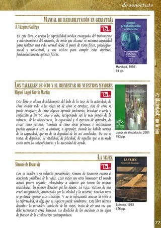 ezfikziozkoak/noficción
77
de senectute
MANUAL DE REHABILITACIÓN EN GERIATRÍA
J.VázquezGallego
En este libro se revisa la especialidad médica encargada del tratamiento
y adiestramiento del paciente, de modo que alcance su máxima capacidad
para realizar una vida normal desde el punto de vista físico, psicológico,
social y vocacional, y que utiliza para cumplir estos objetivos,
fundamentalmente agentes físicos.
LOS TALLERES DE OCIO Y EL BIENESTAR DE NUESTROS MAYORES
MiguelÁngelGarcíaMartín
Este libro se alinea decididamente del lado de la tesis de la actividad; de
cómo añadir vida a los años; no de cómo se envejece, sino de cómo se
puede envejecer; de cómo alguien aprende jardinería, bricolaje o corte y
confección a los 70 años o más, recuperando así lo más propio de la
infancia, de la adolescencia, la capacidad y el ejercicio de aprender, de
crecer como persona. También de cómo otras personas e instituciones
pueden ayudar a leer, a caminar, a aprender, cuando ha habido merma
de la capacidad, que no de la dignidad de los así auxiliados. De eso se
trata: de dignidad, de vitalidad, de felicidad, de aquellos que a su modo
están entre la autosuficiencia y la necesidad de ayuda.
LA VEJEZ
SimonedeBeauvoir
Con su lucidez y su valentía proverbiales, Simone de Beauvoir encara el
acuciante problema de la vejez. ¿Los viejos son seres humanos? El mundo
actual parece negarlo, rehusándose a admitir que tienen las mismas
necesidades, los mismos derechos que los demás. La vejez: víctima de una
cruel marginación, amenazada por la soledad y la miseria. Muchas veces
se pretende ignorar esta situación. Y no es infrecuente asociar la vejez a
la enfermedad, a algo que ni siquiera puede nombrarse. Este libro intenta
descubrir la verdadera condición de los viejos, trata de oír una voz que
debe reconocerse como humana. La desdicha de los ancianos es un signo
de fracaso de la civilización contemporánea.
Mandala, 1995
94 pp.
Junta de Andalucía, 2001
193 pp.
Edhasa, 1983
676 pp.
 