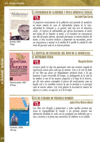 ezfikziozkoak/noficción
78
de senectute
LA ENFERMEDAD DE ALZHEIMER Y OTRAS DEMENCIAS SENILES
AnaIsabelSanzGarcía
El progresivo envejecimiento de la población está poniendo de manifiesto
un mayor número de casos de enfermedades propias de la vejez:
enfermedad de Alzheimer y, en general, toda una serie de demencias
seniles. Al tratarse de enfermedades que afectan directamente al núcleo
más íntimo del ser humano: su mente; y al extenderse sus consecuencias
más allá del propio enfermo, afectando gravemente al entorno familiar del
mismo, se hace necesario analizar y comprender sus mecanismos, prever
sus consecuencias y mejorar en la medida de lo posible la calidad de vida
tanto del paciente como de su entorno próximo.
LA AVENTURA DE ENVEJECER: DEL MITO DE LA MENOPAUSIA
AL DETERIORO FÍSICO
MargaritaRiviere
Envejecer puede ser algo tan apasionante como una aventura cargada de
experiencias nuevas para cada uno de nosotros. Ésta es la tesis de fondo
de este libro que quiere ser obligadamente optimista frente a los que
lamentan el paso irreversible del tiempo. La prolongación de la vida de
los hombres es una de las mayores conquistas a lo largo de la historia,
por ello estos autores contemplan el proceso del envejecimiento como un
desafío real a la extendida creencia de que la juventud es el principal
valor de nuestra cultura. Este texto plantea la necesidad de remover los
tópicos y se centra, en especial, en el de la mujer.
GUÍA DE CUIDADOS DE PERSONAS MAYORES
AndrésPérezMelero(editor)
Este libro esta dirigido a proporcionar a todas aquellas personas que
tienen la responsabilidad de atender a las personas mayores una
información detallada de cuales son las patologías mas habituales que se
van a encontrar y la forma mas conveniente de colaborar en su cuidado.
Acento, 2001
70 pp.
Paza & Janés, 1987
215 pp.
Síntesis, 2008.
303 pp.
 