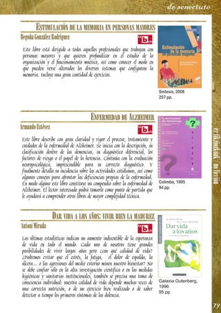 ezfikziozkoak/noficción
79
de senectute
ESTIMULACIÓN DE LA MEMORIA EN PERSONAS MAYORES
BegoñaGonzálezRodríguez
Este libro está dirigido a todos aquellos profesionales que trabajan con
personas mayores y que quieren profundizar en el estudio de la
organización y el funcionamiento mnésico, así como conocer el modo en
que pueden verse alterados los diversos sistemas que configuran la
memoria. Incluye una gran cantidad de ejercicios.
ENFERMEDAD DE ALZHEIMER
ArmandoEstévez
Este libro describe con gran claridad y rigor el proceso, tratamiento y
cuidados de la enfermedad de Alzheimer. Se inicia con la descripción, su
clasificación dentro de las demencias, su diagnóstico diferencial, los
factores de riesgo o el papel de la herencia. Continúa con la evaluación
neuropsicológica, imprescindible para su correcto diagnóstico. Y
finalmente detalla su incidencia sobre las actividades cotidianas, así como
algunos consejos para afrontar las deficiencias propias de la enfermedad.
En modo alguno este libro constituye un compendio sobre la enfermedad de
Alzheimer. El lector interesado podrá tomarlo como punto de partida que
le ayudará a comprender otros libros de mayor complejidad técnica.
DAR VIDA A LOS AÑOS: VIVIR BIEN LA MADUREZ
AntoniMirada
Las últimas estadísticas indican un aumento indiscutible de la esperanza
de vida en todo el mundo. Cada uno de nosotros tiene grandes
posibilidades de vivir largos años pero ¿con qué calidad de vida?
¿Podremos evitar que el estrés, la fatiga, el dolor de espalda, la
úlcera… o las agresiones del medio externo minen nuestro bienestar? No
se debe confiar sólo en la alta investigación científica o en las medidas
higiénicas y sanitarias institucionales, también se precisa una toma de
consciencia individual: nuestra calidad de vida depende muchas veces de
una correcta nutrición, o de un ejercicio bien realizado o de saber
detectar a tiempo los primeros síntomas de las dolencia.
Síntesis, 2008
207 pp.
Colimbo, 1995
94 pp.
Galaxia Gutenberg,
1996
95 pp.
 
