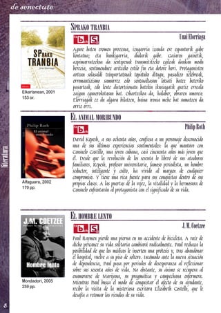 literatura
8
de senectute
SPRAKO TRANBIA
UnaiElorriaga
Agure baten eromen prozesua, izugarria izanda ere espanturik gabe
kontatua; eta hunkigarria, dudarik gabe. Gaiaren gainetik,
azpimarratzekoa da sentipenak transmititzeko egileak daukan modu
berezia, sentimenduez aritzeko estilo fin eta dotore hori. Protagonisten
artean solasaldi txinpartatsuak topatuko ditugu, pasadizo xelebreak,
erromantizismo samurrez edo sentsualtasun lotsati batez beteriko
pasarteak, edo lente distortsionatu batekin ikusiagatik guztiz erreala
zaigun egunerokotasun bat. Ohartzekoa da, halaber, obraren umorea:
Elorriagak ez du algara bilatzen, baina ironia mehe bat sumatzen da
orriz orri.
EL ANIMAL MORIBUNDO
PhilipRoth
David Kepesh, a sus ochenta años, confiesa a un personaje desconocido
una de sus últimas experiencias sentimentales: la que mantuvo con
Consuelo Castillo, una joven cubana, casi cincuenta años más joven que
él. Desde que la revolución de los sesenta lo liberó de sus ataduras
familiares, Kepesh, profesor universitario, famoso periodista, un hombre
seductor, inteligente y culto, ha vivido al margen de cualquier
compromiso. Y tiene una rica fuente para sus conquistas dentro de sus
propias clases. A las puertas de la vejez, la vitalidad y la hermosura de
Consuelo enfrentarán al protagonista con el significado de su vida.
EL HOMBRE LENTO
J.M.Coetzee
Paul Raymen pierde una pierna en un accidente de bicicleta. A raíz de
dicho percance su vida solitaria cambiará radicalmente. Paul rechaza la
posibilidad de que los médicos le inserten una prótesis y, tras abandonar
el hospital, vuelve a su piso de soltero. Incómodo ante la nueva situación
de dependencia, Paul pasa por periodos de desesperanza al reflexionar
sobre sus sesenta años de vida. No obstante, su ánimo se recupera al
enamorarse de Marijana, su pragmática y campechana enfermera.
Mientras Paul busca el modo de conquistar el afecto de su ayudante,
recibe la visita de la misteriosa escritora Elizabeth Costello, que le
desafía a retomar las riendas de su vida.
Elkarlanean, 2001
153 or.
Alfaguara, 2002
170 pp.
Mondadori, 2005
259 pp.
 