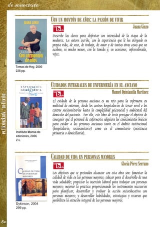 ezfikziozkoak/noficción
80
de senectute
CON UN MONTÓN DE AÑOS: LA PASIÓN DE VIVIR
JuanaGinzo
Describe las claves para disfrutar con intensidad de la etapa de la
madurez. La autora escribe, con la experiencia que le ha otorgado su
propia vida, de sexo, de trabajo, de amor y de tantas otras cosas que no
acaban, ni mucho menos, con la temida y, en ocasiones, infravalorada,
vejez.
CUIDADOS INTEGRALES DE ENFERMERÍA EN EL ANCIANO
ManuelQuintanillaMartínez
El cuidado de la persona anciana es un reto para la enfermera en
multitud de entornos, desde los centros hospitalarios de tercer nivel o los
centros sociosanitarios hasta la complejidad psicosocial y ambiental del
domicilio del paciente. Por ello, este libro de texto persigue el objetivo de
conseguir que el personal de enfermería adquiera los conocimientos básicos
para cuidar a las personas ancianas tanto en el ámbito institucional
(hospitalario, sociosanitario) como en el comunitario (asistencia
primaria o domiciliaria).
CALIDAD DE VIDA EN PERSONAS MAYORES
GloriaPérezSerrano
Los objetivos que se pretenden alcanzar con esta obra son: fomentar la
calidad de vida en las personas mayores; educar para el desarrollo de una
vida saludable; propiciar la inserción laboral para trabajar con personas
mayores; mejorar la práctica proporcionando los instrumentos necesarios
para planificar, desarrollar y evaluar la acción socioeducativa con
personas mayores; y desarrollar habilidades, estrategias y recursos que
posibiliten la atención integral de las personas mayores.
Temas de Hoy, 2000
228 pp.
Instituto Monsa de
ediciones, 2006
2 v.
Dykinson, 2004
299 pp.
 