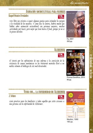 ezfikziozkoak/noficción
81
de senectute
ANIMACIÓN SOCIOCULTURAL PARA MAYORES
RaquelOrantesFernández
Este libro nos orienta a seguir algunas pautas para estimular la energía
y la vitalidad de los mayores. Y como dice la autora, habría mucho que
hablar sobre animación sociocultural con personas mayores, muchas
actividades por hacer, pero mejor que lean hasta el final, porque yo no se
lo pienso desvelar.
ALZHEIMER
El interés por los sufrimientos de una enferma y la convicción de la
existencia de causas anatómicas en los trastornos mentales llevó a un
médico alemán al hallazgo de este mal devastador.
VIVIR CON... LA ENFERMEDAD DE ALZHEIMER
J.Selmes
Guía practica para los familiares y todos aquellos que estén cercanos a
una persona con la enfermedad de Alzheimer.
Fa, 2007
202 pp.
Prensa Científica, 2010
96 pp.
Meditor, 1990
180 pp.
 