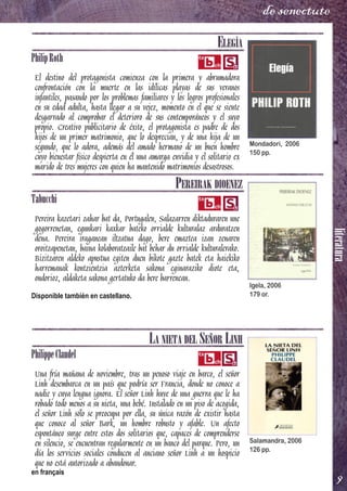 literatura
9
de senectute
ELEGÍA
PhilipRoth
El destino del protagonista comienza con la primera y abrumadora
confrontación con la muerte en las idílicas playas de sus veranos
infantiles, pasando por los problemas familiares y los logros profesionales
en su edad adulta, hasta llegar a su vejez, momento en el que se siente
desgarrado al comprobar el deterioro de sus contemporáneos y el suyo
propio. Creativo publicitario de éxito, el protagonista es padre de dos
hijos de un primer matrimonio, que lo desprecian, y de una hija de un
segundo, que lo adora, además del amado hermano de un buen hombre
cuyo bienestar físico despierta en él una amarga envidia y el solitario ex
marido de tres mujeres con quien ha mantenido matrimonios desastrosos.
PEREIRAK DIOENEZ
Tabucchi
Pereira kazetari zahar bat da, Portugalen, Salazarren diktaduraren une
gogorrenetan, egunkari kaxkar bateko orrialde kulturalaz arduratzen
dena. Pereira iraganean iltzatua dago, bere emaztea izan zenaren
oroitzapenetan, baina kolaboratzaile bat behar du orrialde kulturalerako.
Bizitzaren aldeko apustua egiten duen bikote gazte batek eta haiekiko
harremanak kontzientzia azterketa sakona eginaraziko diote eta,
ondorioz, aldaketa sakona gertatuko da bere barrenean.
Disponible también en castellano.
LA NIETA DEL SEÑOR LINH
PhilippeClaudel
Una fría mañana de noviembre, tras un penoso viaje en barco, el señor
Linh desembarca en un país que podría ser Francia, donde no conoce a
nadie y cuya lengua ignora. El señor Linh huye de una guerra que le ha
robado todo menos a su nieta, una bebé. Instalado en un piso de acogida,
el señor Linh sólo se preocupa por ella, su única razón de existir hasta
que conoce al señor Bark, un hombre robusto y afable. Un afecto
espontáneo surge entre estos dos solitarios que, capaces de comprenderse
en silencio, se encuentran regularmente en un banco del parque. Pero, un
día los servicios sociales conducen al anciano señor Linh a un hospicio
que no está autorizado a abandonar.
en français
Mondadori, 2006
150 pp.
Igela, 2006
179 or.
Salamandra, 2006
126 pp.
 