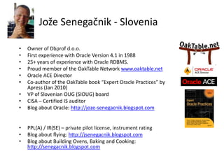 Jože Senegačnik - Slovenia
• Owner of Dbprof d.o.o.
• First experience with Oracle Version 4.1 in 1988
• 25+ years of experience with Oracle RDBMS.
• Proud member of the OakTable Network www.oaktable.net
• Oracle ACE Director
• Co-author of the OakTable book “Expert Oracle Practices” by
Apress (Jan 2010)
• VP of Slovenian OUG (SIOUG) board
• CISA – Certified IS auditor
• Blog about Oracle: http://joze-senegacnik.blogspot.com
• PPL(A) / IR(SE) – private pilot license, instrument rating
• Blog about flying: http://jsenegacnik.blogspot.com
• Blog about Building Ovens, Baking and Cooking:
http://senegacnik.blogspot.com
 