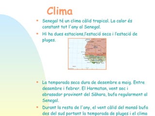 Clima Senegal té un clima càlid tropical.  La calor és constant tot l'any al Senegal.  Hi ha dues estacions,l’estació seca i l’estació de pluges. La temporada seca dura de desembre a maig . Entre desembre i febrer. El Harmatan, vent sec i abrasador provinent del Sàhara, bufa regularment al Senegal.   Durant la resta de l'any, el vent càlid del monsó bufa des del sud portant la temporada de pluges i el clima és humit i calorós. 