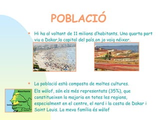 Hi ha al voltant de 11 milions d’habitants. Una quarta part viu a Dakar,la capital del país,on jo vaig néixer. La població està composta de moltes cultures.  Els wòlof, són els més representats (35%), que constitueixen la majoria en totes les regions, especialment en el centre, el nord i la costa de Dakar i Saint Louis. La meva família és wòlof   * El pulaar (20%), està integrat pels Foulbes, Peuls i  Toucouleurs, al nord de Senegal. * El Serer (17%) estan menys dispersos que d’altres  grups ètnics. Es poden trobar en el Seno-Saloum, al  llarg de la costa, al centre del país i al nord-oest de  Gàmbia. * El diol (10%) es pot trobar a la Casamance, i també  a Gàmbia i Guinea Bissau. POBLACIÓ 