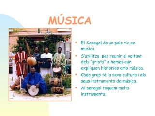 MÚSICA   El Senegal és un país ric en  musica.  S’utilitza  per reunir al voltant dels “griots” o homes que expliquen històries amb música.  Cada grup té la seva cultura i els seus instruments de música. Al senegal toquem molts instruments. 