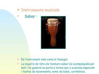 Instruments musicals Sabar : Es l’instrument més comú al Senegal.  La majoria de tots els tambors sabar és acompanyada pel ball i en general es porta a terme per a ocasions especials i festes de naixements, noms de bebè, cerimònies, casaments, festes i altres celebracions especials . 