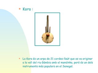 Kora : La Kora és un arpa de 21 cordes-llaüt que es va originar a la vall del riu Gàmbia amb el mandinka, però és un dels instruments més populars en el Senegal. 