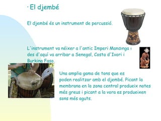 El djembé El djembé és un instrument de percussió. L'instrument va néixer a l'antic Imperi Mandinga i  des d'aquí va arribar a Senegal, Costa d'Ivori i  Burkina Faso. Una amplia gama de tons que es  poden realitzar amb el djembé. Picant la  membrana en la zona central produeix notes  més greus i picant a la vora es produeixen  sons més aguts.  