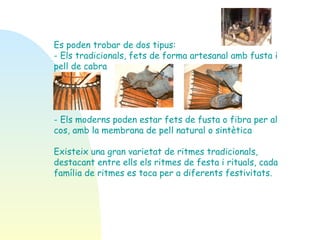 Es poden trobar de dos tipus:  - Els tradicionals, fets de forma artesanal amb fusta i pell de cabra - Els moderns poden estar fets de fusta o fibra per al cos, amb la membrana de pell natural o sintètica   Existeix una gran varietat de ritmes tradicionals, destacant entre ells els ritmes de festa i rituals, cada família de ritmes es toca per a diferents festivitats.  