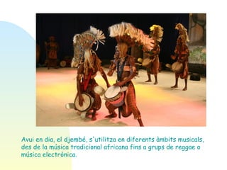 Avui en dia, el djembé, s'utilitza en diferents àmbits musicals, des de la música tradicional africana fins a grups de reggae o música electrònica.  