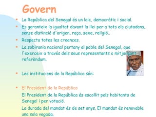 Govern   La República del Senegal és un laic, democràtic i social.  Es garanteix la igualtat davant la llei per a tots els ciutadans, sense distinció d'origen, raça, sexe, religió..  Respecta totes les creences.  La sobirania nacional pertany al poble del Senegal, que l'exerceix a través dels seus representants o mitjançant referèndum. Les institucions de la República són: El President de la República El President de la República és escollit pels habitants de Senegal i per votació.  La durada del mandat és de set anys. El mandat és renovable una sola vegada.  Abdoulaye Wade, és el President de la República del Senegal, elegit 19 març 2000, va ser reelegit 25 febrer 2007.  