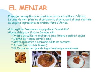 EL MENJAR El menjar senegalès esta considerat entre els millors d'Àfrica.  La base de molt plats es el pollastre o el peix, però el gust distintiu es degut a ingredients no trobats fora d'Àfrica. A la regió de Casamance es popular el "cochinillo"  Alguns dels plats típics a Senegal són: * Yyassa de pollastre (pollastre amb llimona o pebre i ceba) * Dienne del tiebou (arròs i peix) * Maffe (pollastre o carn amb salsa de cacauet) * Accras (un tipus de bunyol) * El Toufan es un tipus de iogurt amb aigua ensucrada.  