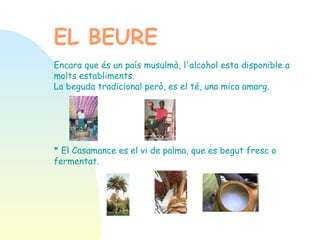 EL BEURE   Encara que és un país musulmà, l'alcohol esta disponible a molts establiments. La beguda tradicional però, es el té, una mica amarg. * El Casamance es el vi de palma, que es begut fresc o fermentat.   