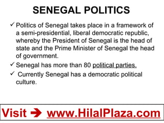 SENEGAL POLITICS Politics of Senegal takes place in a framework of a semi-presidential, liberal democratic republic, whereby the President of Senegal is the head of state and the Prime Minister of Senegal the head of government. Senegal has more than 80  political parties. Currently Senegal has a democratic political culture. 