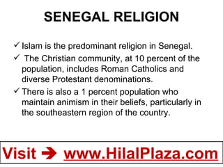 SENEGAL RELIGION Islam is the predominant religion in Senegal.   The Christian community, at 10 percent of the population, includes Roman Catholics and diverse Protestant denominations.  There is also a 1 percent population who maintain animism in their beliefs, particularly in the southeastern region of the country. 
