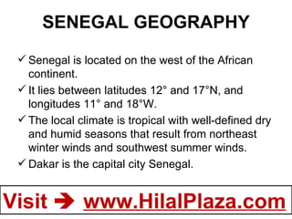 SENEGAL GEOGRAPHY Senegal is located on the west of the African continent.  It lies between latitudes 12° and 17°N, and longitudes 11° and 18°W.  The local climate is tropical with well-defined dry and humid seasons that result from northeast winter winds and southwest summer winds.  Dakar is the capital city Senegal. 