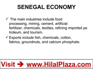 SENEGAL ECONOMY   The main industries include food processing, mining, cement, artificial fertilizer, chemicals, textiles, refining imported petroleum, and tourism.  Exports include fish, chemicals, cotton, fabrics, groundnuts, and calcium phosphate. 