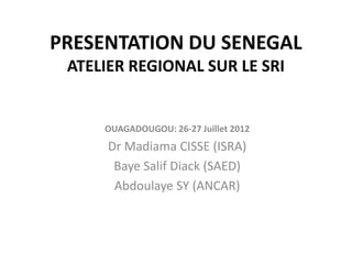 PRESENTATION DU SENEGAL
 ATELIER REGIONAL SUR LE SRI


     OUAGADOUGOU: 26-27 Juillet 2012
      Dr Madiama CISSE (ISRA)
       Baye Salif Diack (SAED)
       Abdoulaye SY (ANCAR)
 