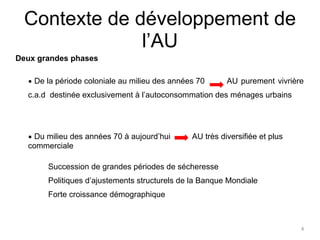 ▪ De la période coloniale au milieu des années 70 AU purement vivrière 
c.a.d destinée exclusivement à l’autoconsommation des ménages urbains 
4 
Contexte de développement de 
l’AU 
Deux grandes phases 
▪ Du milieu des années 70 à aujourd’hui AU très diversifiée et plus 
commerciale 
Succession de grandes périodes de sécheresse 
Politiques d’ajustements structurels de la Banque Mondiale 
Forte croissance démographique 
 