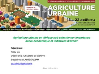 Agriculture urbaine en Afrique sub-saharienne: Importance 
socio-économique et initiatives d’avenir 
Présenté par: 
Abou BA! 
Doctorant à l’université de Genève! 
Stagiaire au LAU/ISE/UQAM! 
bax.abou@gmail.com 
Mardi 19 Aout 2014 
 