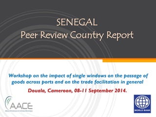 SENEGAL
Peer Review Country Report
Workshop on the impact of single windows on the passage of
goods across ports and on the trade facilitation in general
Douala, Cameroon, 08-11 September 2014.
 