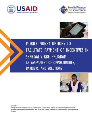 June 2016
This publication was produced for review by the United States Agency for International Development.
It was prepared by Marilyn Heymann, Ben Picillo, and Pamela Riley for the Health Finance and Governance
Project.
MOBILE MONEY OPTIONS TO
FACILITATE PAYMENT OF INCENTIVES IN
SENEGAL’S RBF PROGRAM:
AN ASSESSMENT OF OPPORTUNITIES,
BARRIERS, AND SOLUTIONS
 