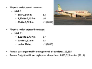• Airports - with paved runways:
– total: 9
• over 3,047 m : 2
• 1,524 to 2,437 m : 6
• 914 to 1,523 m : 1 (2017)
• Airports - with unpaved runways:
– total: 11
• 1,524 to 2,437 m : 7
• 914 to 1,523 m : 3
• under 914 m : 1 (2013)
• Annual passenger traffic on registered air carriers: 115,355
• Annual freight traffic on registered air carriers: 3,095,523 mt-km (2015)
 