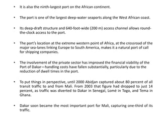 • It is also the ninth-largest port on the African continent.
• The port is one of the largest deep-water seaports along the West African coast.
• Its deep-draft structure and 640-foot-wide (200 m) access channel allows round-
the-clock access to the port.
• The port’s location at the extreme western point of Africa, at the crossroad of the
major sea-lanes linking Europe to South America, makes it a natural port of call
for shipping companies.
• The involvement of the private sector has improved the financial viability of the
Port of Dakar—handling costs have fallen substantially, particularly due to the
reduction of dwell times in the port.
• To put things in perspective, until 2000 Abidjan captured about 80 percent of all
transit traffic to and from Mali. From 2003 that figure had dropped to just 14
percent, as traffic was diverted to Dakar in Senegal, Lomé in Togo, and Tema in
Ghana.
• Dakar soon became the most important port for Mali, capturing one-third of its
traffic.
 