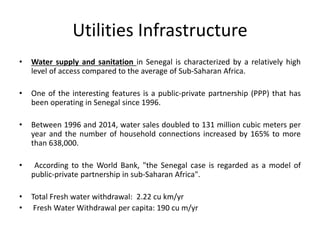 Utilities Infrastructure
• Water supply and sanitation in Senegal is characterized by a relatively high
level of access compared to the average of Sub-Saharan Africa.
• One of the interesting features is a public-private partnership (PPP) that has
been operating in Senegal since 1996.
• Between 1996 and 2014, water sales doubled to 131 million cubic meters per
year and the number of household connections increased by 165% to more
than 638,000.
• According to the World Bank, "the Senegal case is regarded as a model of
public-private partnership in sub-Saharan Africa".
• Total Fresh water withdrawal: 2.22 cu km/yr
• Fresh Water Withdrawal per capita: 190 cu m/yr
 