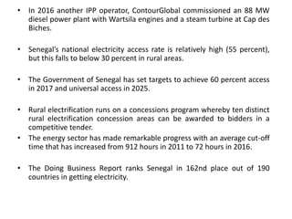 • In 2016 another IPP operator, ContourGlobal commissioned an 88 MW
diesel power plant with Wartsila engines and a steam turbine at Cap des
Biches.
• Senegal’s national electricity access rate is relatively high (55 percent),
but this falls to below 30 percent in rural areas.
• The Government of Senegal has set targets to achieve 60 percent access
in 2017 and universal access in 2025.
• Rural electrification runs on a concessions program whereby ten distinct
rural electrification concession areas can be awarded to bidders in a
competitive tender.
• The energy sector has made remarkable progress with an average cut-off
time that has increased from 912 hours in 2011 to 72 hours in 2016.
• The Doing Business Report ranks Senegal in 162nd place out of 190
countries in getting electricity.
 