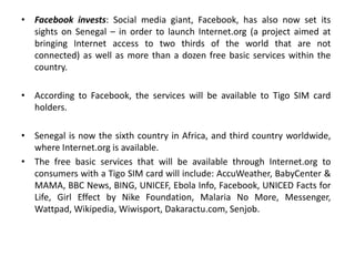 • Facebook invests: Social media giant, Facebook, has also now set its
sights on Senegal – in order to launch Internet.org (a project aimed at
bringing Internet access to two thirds of the world that are not
connected) as well as more than a dozen free basic services within the
country.
• According to Facebook, the services will be available to Tigo SIM card
holders.
• Senegal is now the sixth country in Africa, and third country worldwide,
where Internet.org is available.
• The free basic services that will be available through Internet.org to
consumers with a Tigo SIM card will include: AccuWeather, BabyCenter &
MAMA, BBC News, BING, UNICEF, Ebola Info, Facebook, UNICED Facts for
Life, Girl Effect by Nike Foundation, Malaria No More, Messenger,
Wattpad, Wikipedia, Wiwisport, Dakaractu.com, Senjob.
 