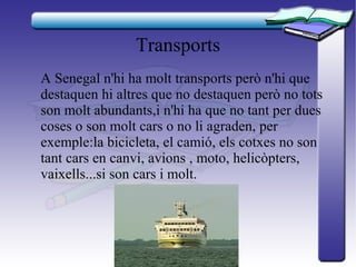 Transports
A Senegal n'hi ha molt transports però n'hi que
destaquen hi altres que no destaquen però no tots
son molt abundants,i n'hi ha que no tant per dues
coses o son molt cars o no li agraden, per
exemple:la bicicleta, el camió, els cotxes no son
tant cars en canvi, avions , moto, helicòpters,
vaixells...si son cars i molt.
 