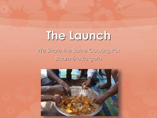 The Launch 
We Share the Same Cooking Pot 
Baarmé o ko goto 
 