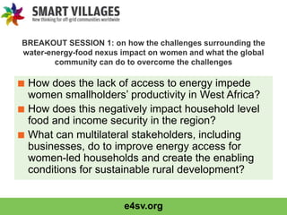 e4sv.org
BREAKOUT SESSION 1: on how the challenges surrounding the
water-energy-food nexus impact on women and what the global
community can do to overcome the challenges
■ How does the lack of access to energy impede
women smallholders’ productivity in West Africa?
■ How does this negatively impact household level
food and income security in the region?
■ What can multilateral stakeholders, including
businesses, do to improve energy access for
women-led households and create the enabling
conditions for sustainable rural development?
 