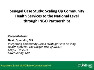 Senegal Case Study: Scaling Up Community
Health Services to the National Level
through INGO Partnerships
Presentation:
David Shanklin, MS
Integrating Community-Based Strategies into Existing
Health Systems: The Unique Role of INGOs
May 5 – 9, 2014
Silver Spring, MD
 