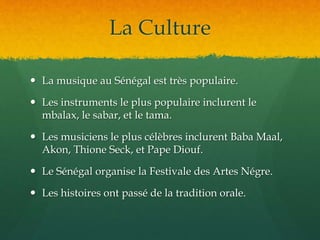 La Culture
 La musique au Sénégal est très populaire.
 Les instruments le plus populaire inclurent le
mbalax, le sabar, et le tama.
 Les musiciens le plus célèbres inclurent Baba Maal,
Akon, Thione Seck, et Pape Diouf.
 Le Sénégal organise la Festivale des Artes Négre.
 Les histoires ont passé de la tradition orale.
 