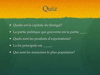 Quiz
 Quelle est la capitale du Sénégal?
 La partie politique qui gouverne est la partie ____.
 Quels sont les produits d’exportations?
 La foi principale est _____.
 Qui sont les musiciens le plus populaires?
 