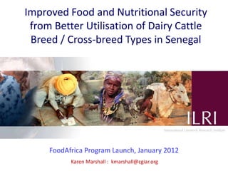 Improved Food and Nutritional Security
 from Better Utilisation of Dairy Cattle
 Breed / Cross-breed Types in Senegal




     FoodAfrica Program Launch, January 2012
           Karen Marshall : kmarshall@cgiar.org
 