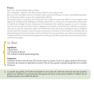 Fonio
Nom local : Aéréné, Deköle, Abonay, Efoled
Nom scientifique : Digitaria exilis (fonio blanc), Digitaria iburua (fonio noir)
Bien qu’il soit considéré comme la céréale la plus ancienne d’Afrique, le fonio a été délaissé pendant
de nombreuses années à cause de sa préparation difficile.
De couleur marron, ses grains sont minuscules, de la taille d’un grain de sable, et il est originaire des
régions de Tambacounda, Kédougou et Kolda. Aujourd’hui, il est encore principalement cultivé dans
le Sud-Est du Sénégal et dans la province de Casamance. De nombreux paysans se sont à nouveau
tournés vers la culture du fonio, dont ils apprécient aussi bien la résistance aux maladies et aux para-
sites que le cycle de croissance rapide. Les différentes sortes de fonio se distinguent par la longueur
de leur cycle de croissance : parmi les plus communes se trouvent le fonio blanc ou momokò, qui ne
demande pas plus de trois mois pour mûrir, et le fonio noir, ou youckokou, qui a besoin de quatre mois.
Traditionnellement, les femmes le préparent lors des jours de fête ou pour des occasions particulières,
comme les mariages.
Le fonio
Ingrédients
1 kg de fonio
une noisette de beurre
1/2 cuillerée à café de poudre de gombo
Préparation
Humecter le fonio avec de l’eau 20 minutes avant la cuisson. Cuire à la vapeur pendant 20 minutes.
Humecter de nouveau et reprendre la cuisson. Hors du feu, ajouter la poudre de gombo et la noisette
de beurre.
La poudre de gombo, de feuilles de baobab et de la sève de l’arbre de sterculia sont des produits
gluants qui facilitent la consommation des graines de fonio et des autres céréales. A défaut de ces
produits, ajouter une cuillère de beurre.
 