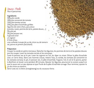 Sauce Mafé
Pour 6 personnes
Ingrédients
500 g de viande
100 g de concentré de tomate
150 g de tomate cerises
250 g de pâte d’arachides grillées
légumes de votre choix, pas juteux
(carotte, navet, pomme de terre, patate douce, ...)
50 g de yet
50 g de poisson sec
3 gousses d’ail
un oignon
2 litres d’eau
une cuillerée à soupe de jus de citron ou de tamarin
sel, poivre et piment (facultatif)
Préparation
Couper la viande en petits morceaux. Éplucher les légumes, les pommes de terre et les patates douces
puis les couper. Laver les tomates-cerises et les concasser.
Laver le poisson sec et le yet. Laver les oignons et l’ail, les râper ou mixer. Diluer la pâte d’arachide
avec un verre d’eau. Dans une marmite creuse, mettre l’eau, la viande, les tomates (le concentré et
les tomates-cerises), le yet, le poisson sec, la pâte d’arachide, l’oignon, l’ail, le sel et le poivre, porter
à ébullition et laisser cuire pendant 20 minutes. Ajouter les légumes, poursuivre la cuisson jusqu’à ce
que la sauce soit un peu épaisse et que l’huile de la pâte d’arachide surnage. Pour terminer, ajouter le
jus de citron ou tamarin.
Servir avec du riz blanc (niangkatang) ou du couscous fonio.
 