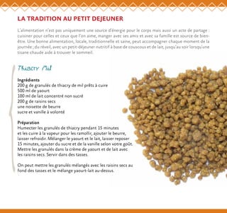 LA TRADITION AU PETIT DEJEUNER
L’alimentation n’est pas uniquement une source d’énergie pour le corps mais aussi un acte de partage :
cuisiner pour celles et ceux que l’on aime, manger avec ses amis et avec sa famille est source de bien-
être. Une bonne alimentation, locale, traditionnelle et saine, peut accompagner chaque moment de la
journée ; du réveil, avec un petit-déjeuner nutritif à base de couscous et de lait, jusqu’au soir lorsqu’une
tisane chaude aide à trouver le sommeil.
Thiacry Mil
Ingrédients
200 g de granulés de thiacry de mil prêts à cuire
500 ml de yaourt
100 ml de lait concentré non sucré
200 g de raisins secs
une noisette de beurre
sucre et vanille à volonté
Préparation
Humecter les granulés de thiacry pendant 15 minutes
et les cuire à la vapeur pour les ramollir, ajouter le beurre,
laisser refroidir. Mélanger le yaourt et le lait, laisser reposer
15 minutes, ajouter du sucre et de la vanille selon votre goût.
Mettre les granulés dans la crème de yaourt et de lait avec
les raisins secs. Servir dans des tasses.
On peut mettre les granulés mélangés avec les raisins secs au
fond des tasses et le mélange yaourt-lait au-dessus.
 