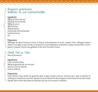 Beignets grand-mère
Galettes de mil traditionnelles
Ingrédients
500 g de farine de mil
250 g de farine de blé
300 g de sucre
400 ml d’eau
20 g de levure
une pincée de bicarbonate
huile de friture
sel
Préparation
Mélanger les deux farines, le sucre, la levure, le bicarbonate et le sel ; ajouter l’eau, mélanger jusqu’à
obtenir une pâte un peu fluide, à conserver à une température ambiante. La pâte ne doit être ni com-
pacte ni liquide. Former des galettes et les faire frire dans l’huile.
Fondé Mil ou Maïs
Pour 6 personnes
Ingrédients
1 litre et demi d’eau
400 g de granulés de mil ou maïs
yaourt ou lait à volonté
sucre à volonté
Préparation
Faire bouillir l’eau, verser les granulés petit à petit, laisser cuire en remuant pour que la bouillie ne
colle pas au fond de la marmite. Ajouter le sucre. Retirer du feu lorsque la consistance est encore assez
liquide. Servir dans des tasses en ajoutant du lait ou du yaourt à volonté.
 