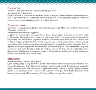Casse fétide
Nom local : Ndur, Hut, Forhut, Ulo, Ulodé, Ekangul, Ekonoor
Nom scientifique : Cassia tora
Ce petit arbuste se rencontre sur les terres fertiles le long du fleuve Gambie et de ses confluents,
dans la région côtière de la Casamance. Petites et ovales, les feuilles sont cueillies par les femmes et
utilisées pour préparer des sauces servies avec du riz ou du mil.
Dattier du désert
Nom local : Soump, Séguéné, Sénéro, Séréné, Séxéléng, Soumpo, Mourotoki, Golétéki, Tanni, Tané,
Talémodel, Lol, Motéki,
Nom scientifique : Balanites aegyptiaca
Le dattier est l’un des arbres les plus communs dans le pays, il pousse facilement sur les terres arides
et désertiques. Les fruits petits et jaunes ont une saveur amère, et se consomment frais ou séchés
(ils peuvent alors se conserver longtemps et seront consommés après avoir été mis à tremper dans
de l’eau). Puisqu’il produit des fruits même en période de sécheresse, le dattier constitue une res-
source alimentaire fondamentale : pendant les périodes de carences alimentaires, lorsque les fruits et
légumes ne sont plus disponibles, on l’utilise pour assaisonner les plats à base de céréales. Les graines
contiennent une huile délicate et riche en protéine, ou peuvent être séchées et utilisées comme
légumineuses. Idéales pour préparer des sauces et des soupes, les feuilles doivent être longuement
bouillies pour éliminer toute saveur amère.
Mbeurbeauf
Nom scientifique : Cucumus melo agrestis
Cette plante grimpe le long des troncs d’arbres dans la savane et donne des fruits semblables à de
minuscules pastèques (d’un diamètre de quelques centimètres à peine). On consomme surtout les
feuilles de mbeurbeauf, très savoureuses et légèrement amères. Comme la moringa, elles sont prépa-
rées en sauce pour assaisonner le couscous. En lavant les feuilles puis en les faisant bouillir ou en les
laissant infuser pendant 24 heures dans de l’eau, on obtient une excellente tisane.
 