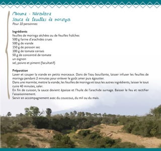 Mboume - Névadaye
Sauce de feuilles de moringa
Pour 10 personnes
Ingrédients
feuilles de moringa séchées ou de feuilles fraîches
500 g farine d’arachides crues
500 g de viande
150 g de poisson sec
100 g de tomate cerises
50 g de concentré de tomate
un oignon
sel, poivre et piment (facultatif)
Préparation
Laver et couper la viande en petits morceaux. Dans de l’eau bouillante, laisser infuser les feuilles de
moringa pendant 2 minutes pour enlever le goût amer puis égoutter.
Dans une marmite, mettre la viande, les feuilles de moringa et tous les autres ingrédients, laisser le tout
cuire 40 minutes, saler.
En fin de cuisson, la sauce devient épaisse et l’huile de l’arachide surnage. Baisser le feu et rectifier
l’assaisonnement.
Servir en accompagnement avec du couscous, du mil ou du maïs.
 