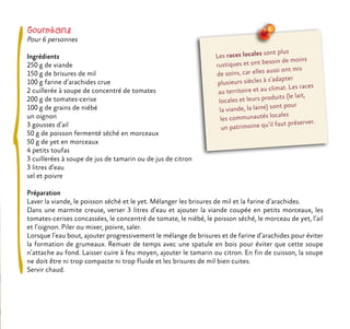 Gourmbane
Pour 6 personnes
Ingrédients
250 g de viande
150 g de brisures de mil
100 g farine d’arachides crue
2 cuillerée à soupe de concentré de tomates
200 g de tomates-cerise
100 g de grains de niébé
un oignon
3 gousses d’ail
50 g de poisson fermenté séché en morceaux
50 g de yet en morceaux
4 petits toufas
3 cuillerées à soupe de jus de tamarin ou de jus de citron
3 litres d’eau
sel et poivre
Préparation
Laver la viande, le poisson séché et le yet. Mélanger les brisures de mil et la farine d’arachides.
Dans une marmite creuse, verser 3 litres d’eau et ajouter la viande coupée en petits morceaux, les
tomates-cerises concassées, le concentré de tomate, le niébé, le poisson séché, le morceau de yet, l’ail
et l’oignon. Piler ou mixer, poivre, saler.
Lorsque l’eau bout, ajouter progressivement le mélange de brisures et de farine d’arachides pour éviter
la formation de grumeaux. Remuer de temps avec une spatule en bois pour éviter que cette soupe
n’attache au fond. Laisser cuire à feu moyen, ajouter le tamarin ou citron. En fin de cuisson, la soupe
ne doit être ni trop compacte ni trop fluide et les brisures de mil bien cuites.
Servir chaud.
Les races locales sont plus
rustiques et ont besoin de moins
de soins, car elles aussi ont mis
plusieurs siècles à s’adapter
au territoire et au climat. Les races
locales et leurs produits (le lait,
la viande, la laine) sont pour
les communautés locales
un patrimoine qu’il faut préserver.
 