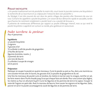 Poulet bicyclette
« Un poulet traditionnel sort du poulailler le matin tôt, court toute la journée comme une bicyclette à
la recherche de sa nourriture et au crépuscule il retourne dans son poulailler ».
Au Sénégal, il est très courant de voir dans les petits villages des poulets aller librement de cour en
cour. Certains les appellent « poulet bicyclette », en raison de leur démarche rapide et saccadée, tandis
que d’autres les nomment simplement « poulet local » ou « poulet de brousse ».
Il présente de nombreuses différences par rapport au poulet d’élevage intensif, mais ce qui rend le
poulet bicyclette si apprécié est surtout sa viande, plus goûteuse et savoureuse.
Poulet bicyclette du jardinier
Pour 4 personnes
Ingrédients
un poulet bicyclette
2 oignons
3 gousses d’ail
½ cuillerée à café de poudre de gingembre
2 feuilles de laurier
légumes (carottes, navets…)
2 pommes de terre
une noix de beurre
2 cuillerées à soupe de vinaigre
sel et poivre
Préparation
Nettoyer et couper le poulet en quatre morceaux. Cuire le poulet au pot-au feu, dans une marmite ou
une cocotte-minute avec le laurier, les gousses d’ail, la poudre de gingembre et du sel.
Une fois les morceaux de poulet cuits et tendres, les mettre à mariner avec le vinaigre, rectifier en sel,
les faire revenir dans l’huile chaude jusqu’à ce que chaque face soit dorée. Pour une cuisson plus légère,
les mettre au four en allumant le grill. Cuire les légumes et les pommes de terre à la vapeur. Couper le
reste de l’oignon en petit dés. Avec le morceau de beurre, faire sauter les oignons et les légumes. Saler,
poivrer et servir le poulet accompagné du sauté de légumes et de pommes de terre.
 